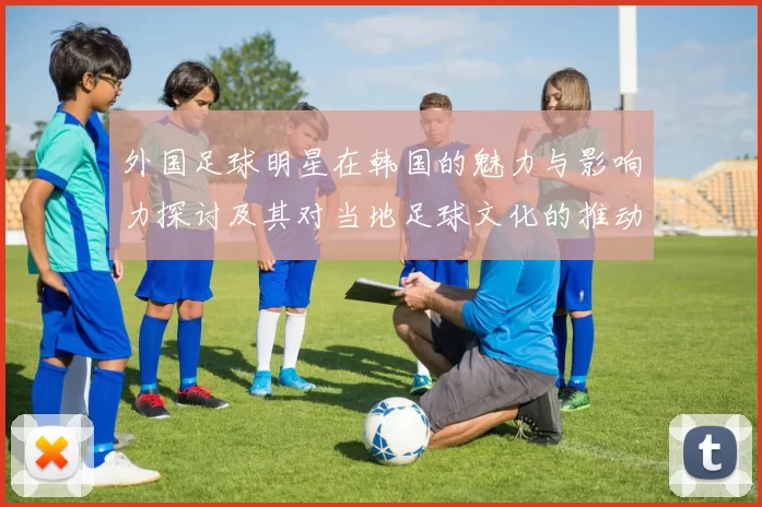 外国足球明星在韩国的魅力与影响力探讨及其对当地足球文化的推动作用