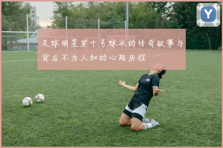 足球明星穿十号球衣的传奇故事与背后不为人知的心路历程