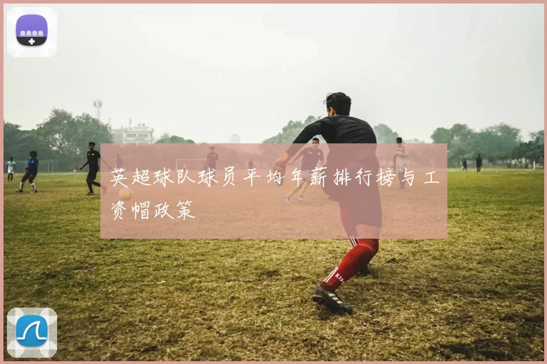 英超球队球员平均年薪排行榜与工资帽政策