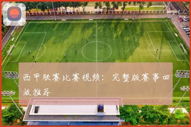 西甲联赛比赛视频：完整版赛事回放推荐