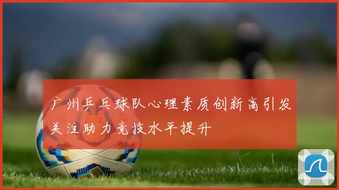广州乒乓球队心理素质创新高引发关注助力竞技水平提升