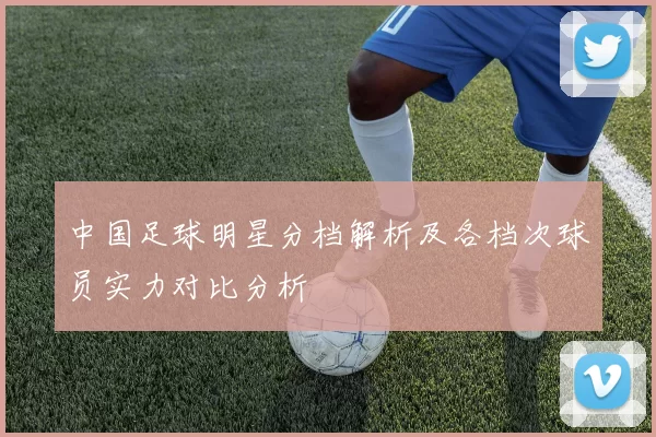 中国足球明星分档解析及各档次球员实力对比分析