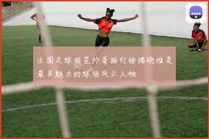 法国足球明星帅哥排行榜揭晓谁是最具魅力的球场风云人物