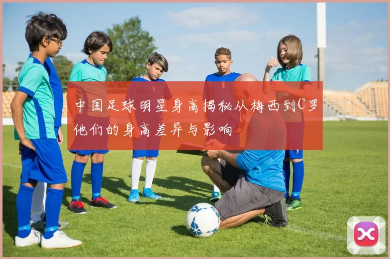 中国足球明星身高揭秘从梅西到C罗他们的身高差异与影响
