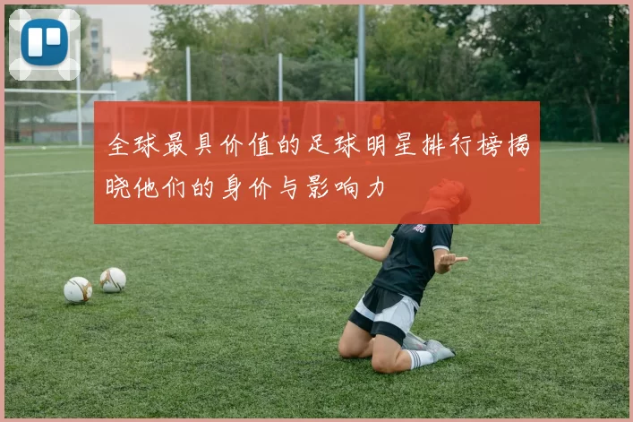 全球最具价值的足球明星排行榜揭晓他们的身价与影响力