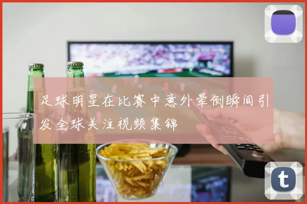 足球明星在比赛中意外晕倒瞬间引发全球关注视频集锦
