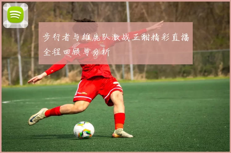 步行者与雄鹿队激战正酣精彩直播全程回顾与分析
