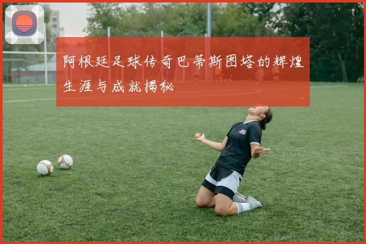 阿根廷足球传奇巴蒂斯图塔的辉煌生涯与成就揭秘