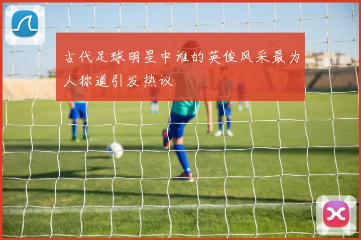 古代足球明星中谁的英俊风采最为人称道引发热议