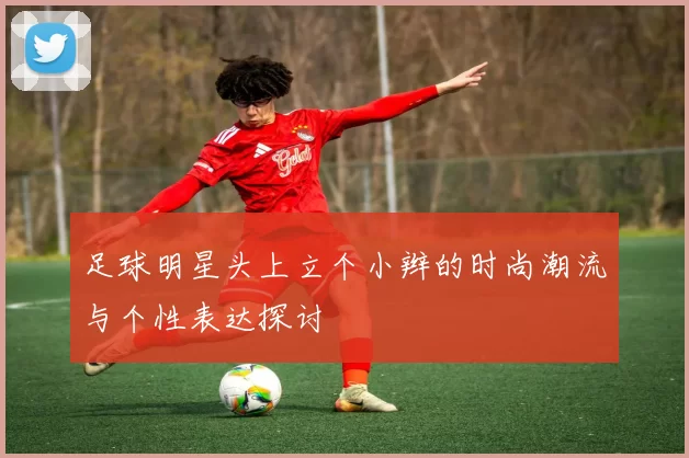 足球明星头上立个小辫的时尚潮流与个性表达探讨