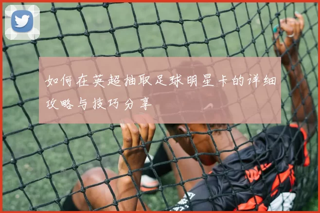 如何在英超抽取足球明星卡的详细攻略与技巧分享