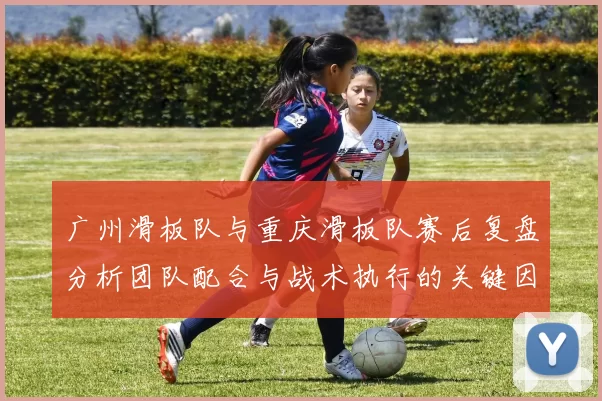 广州滑板队与重庆滑板队赛后复盘分析团队配合与战术执行的关键因素