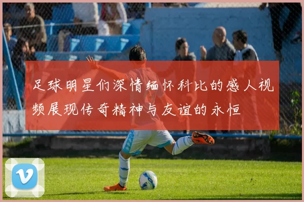 足球明星们深情缅怀科比的感人视频展现传奇精神与友谊的永恒