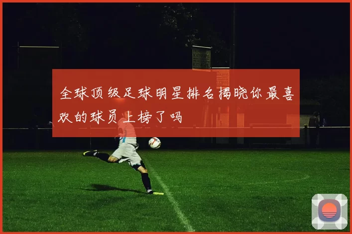 全球顶级足球明星排名揭晓你最喜欢的球员上榜了吗