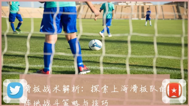 滑板战术解析：探索上海滑板队的阵地战斗策略与技巧
