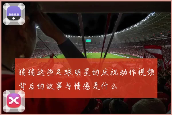 猜猜这些足球明星的庆祝动作视频背后的故事与情感是什么