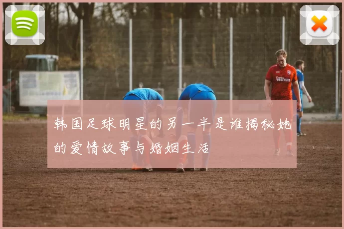 韩国足球明星的另一半是谁揭秘她的爱情故事与婚姻生活