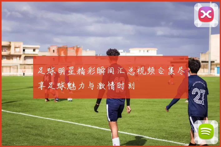 足球明星精彩瞬间汇总视频合集尽享足球魅力与激情时刻