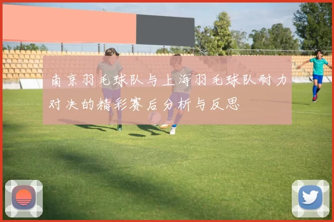南京羽毛球队与上海羽毛球队耐力对决的精彩赛后分析与反思