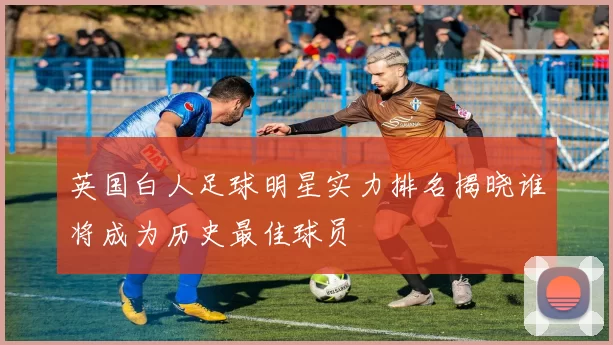 英国白人足球明星实力排名揭晓谁将成为历史最佳球员