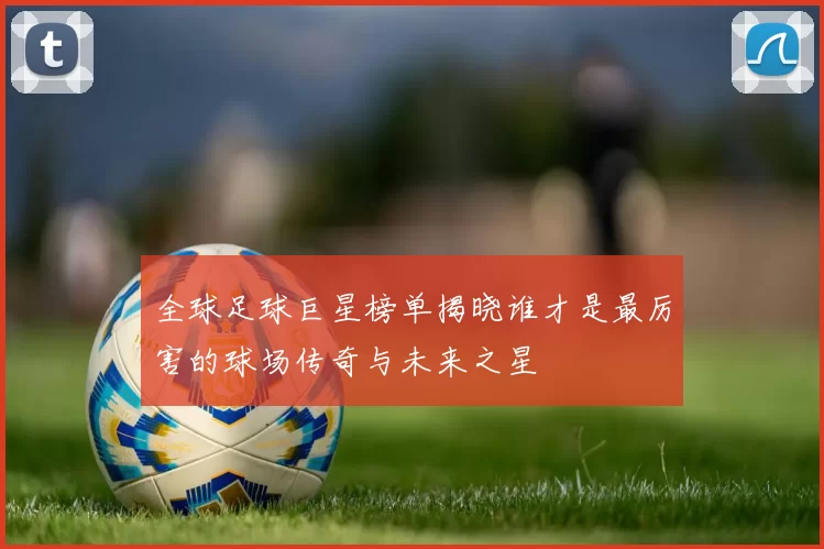 全球足球巨星榜单揭晓谁才是最厉害的球场传奇与未来之星