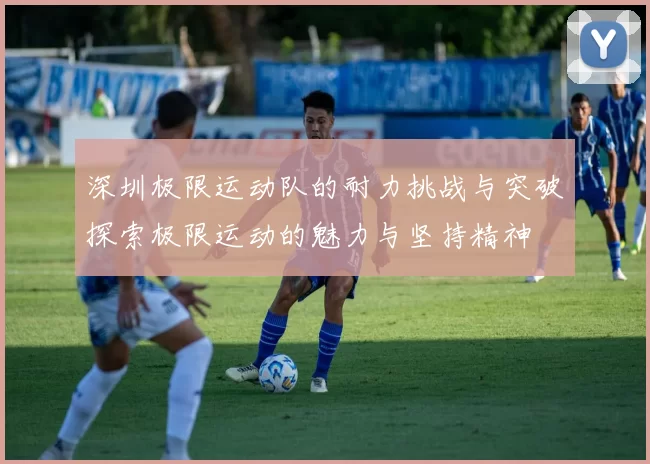 深圳极限运动队的耐力挑战与突破探索极限运动的魅力与坚持精神