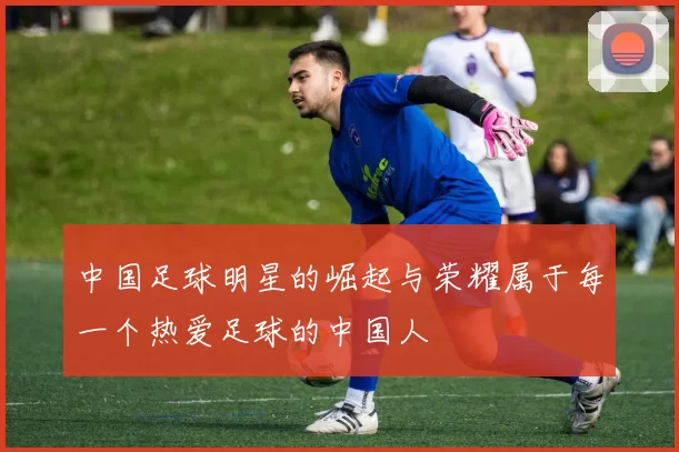 中国足球明星的崛起与荣耀属于每一个热爱足球的中国人