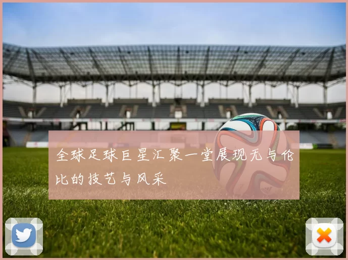 全球足球巨星汇聚一堂展现无与伦比的技艺与风采