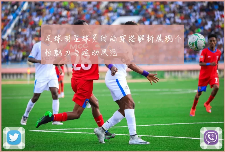 足球明星球员时尚穿搭解析展现个性魅力与运动风范
