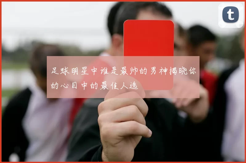 足球明星中谁是最帅的男神揭晓你的心目中的最佳人选